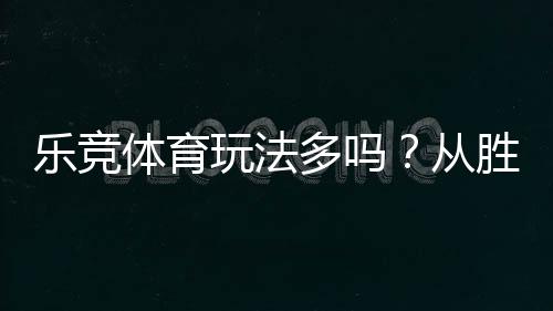 乐竞体育玩法多吗?从胜平负到滚球:玩法大全与新手实战指南