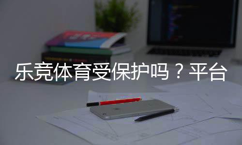 乐竞体育受保护吗?平台合法性、版权与用户数据安全全解析