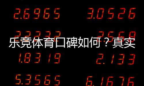 乐竞体育口碑如何?真实用户评价、可靠性与安全性全面解析