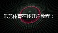 乐竞体育在线开户教程:新手注册流程、身份验证与充值安全详解