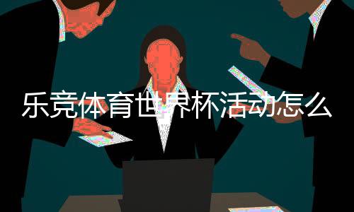 乐竞体育世界杯活动怎么玩?优惠、竞猜玩法与参与全攻略