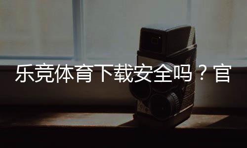 乐竞体育下载安全吗?官方渠道验证、安装风险与防骗技巧全解析
