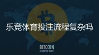 乐竞体育投注流程复杂吗？新手从注册到提现全流程详解