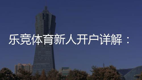 乐竞体育新人开户详解:注册流程、首存优惠与安全注意事项一篇搞定