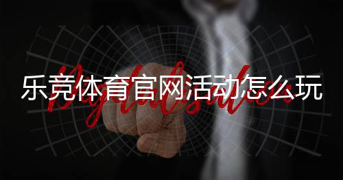 乐竞体育官网活动怎么玩?最新优惠、参与规则与新手领取攻略