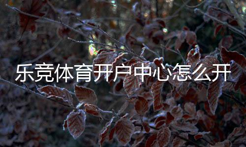 乐竞体育开户中心怎么开户？新手注册流程、实名认证与安全注意事项详解