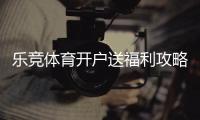 乐竞体育开户送福利攻略:新手注册流程、优惠类型与领取注意事项