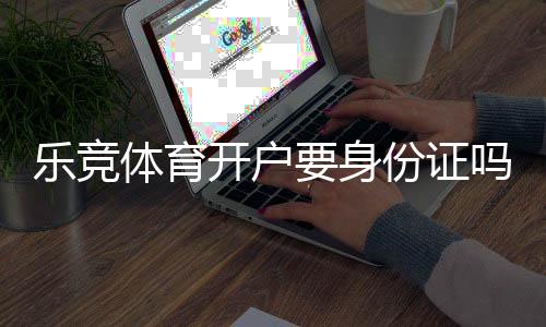 乐竞体育开户要身份证吗?实名认证、开户流程与常见问题全解析