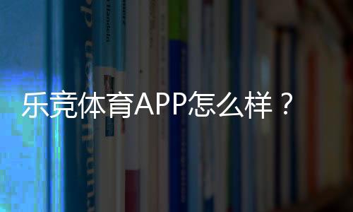 乐竞体育APP怎么样?下载体验、功能亮点与安全性全面评测