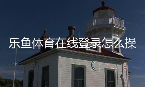 乐鱼体育在线登录怎么操作?新手注册、登录与常见问题全攻略
