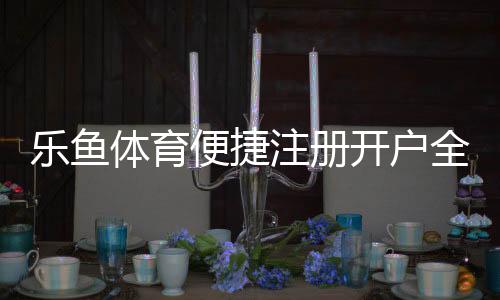 乐鱼体育便捷注册开户全攻略:新手快速完成注册、实名认证与常见问题解答