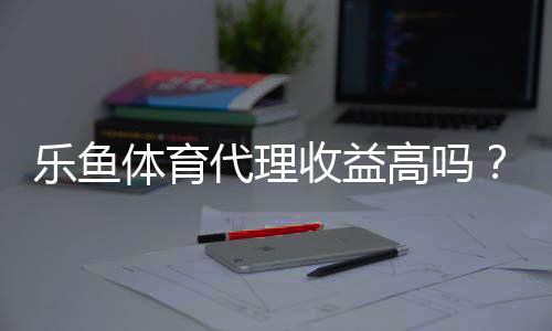 乐鱼体育代理收益高吗?佣金分成、收入案例与风险评估全面解析