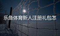 乐鱼体育新人注册礼包怎么领取？新手注册步骤、礼包内容与使用攻略