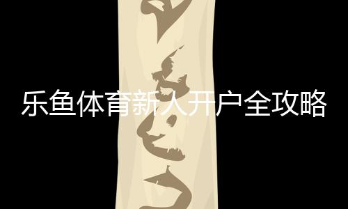 乐鱼体育新人开户全攻略：注册步骤、实名认证与注意事项