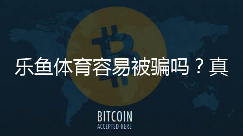 乐鱼体育容易被骗吗?真实测评与防骗全攻略
