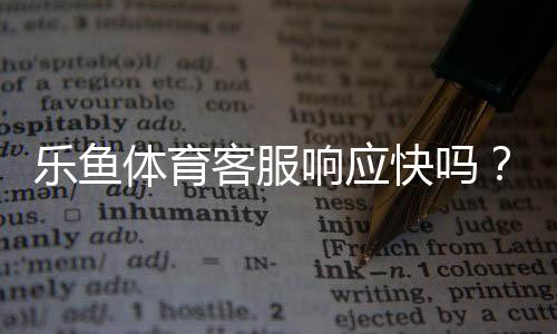 乐鱼体育客服响应快吗?真实体验测评与快速解决攻略