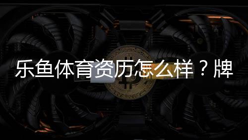乐鱼体育资历怎么样?牌照背景、资金安全与用户口碑全面评测