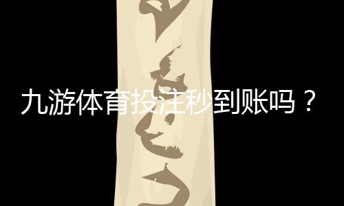 九游体育投注秒到账吗?充值提现到账速度、常见问题与加速技巧详解