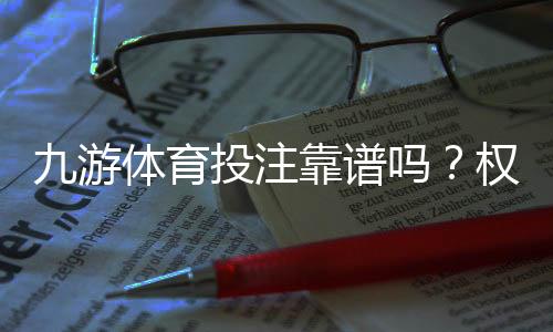 九游体育投注靠谱吗?权威评测、用户口碑与安全攻略