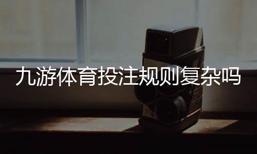 九游体育投注规则复杂吗?一文看懂新手入门、玩法解析与实战技巧