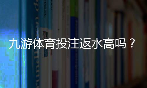 九游体育投注返水高吗?真实返水比例、规则与用户评价全面解析