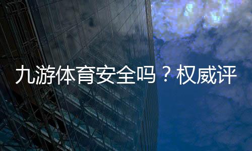 九游体育安全吗?权威评测:资质合法性、资金与隐私安全全面解析