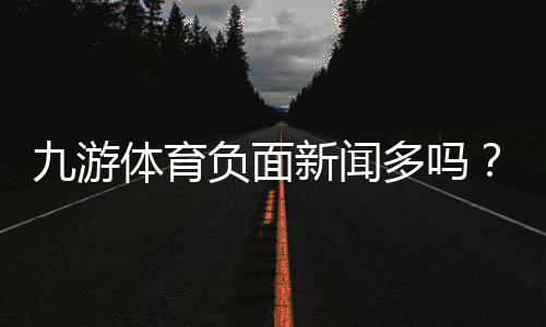 九游体育负面新闻多吗?真实口碑、投诉案例与安全性深度分析