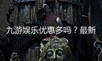 九游娱乐优惠多吗?最新版优惠种类、领取攻略与防坑技巧一文看懂