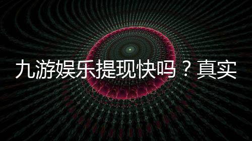 九游娱乐提现快吗?真实到账速度、手续费及新手提现攻略