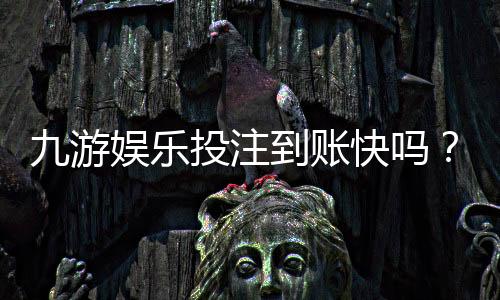 九游娱乐投注到账快吗?到账时间、提现流程与常见问题全解析
