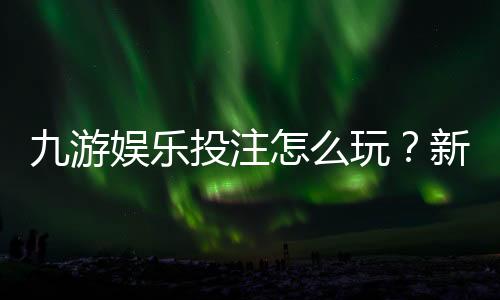 九游娱乐投注怎么玩?新手入门规则、常见玩法与实用投注技巧解析