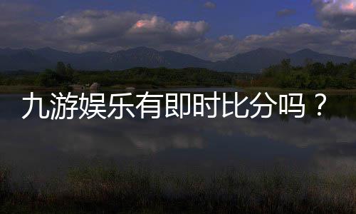 九游娱乐有即时比分吗?实时比分功能详解与查看教程
