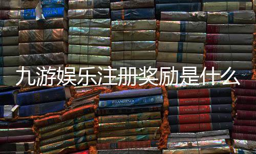 九游娱乐注册奖励是什么?新手领取攻略与注意事项全面解析