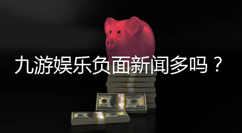 九游娱乐负面新闻多吗?最新舆情汇总与用户真实反馈