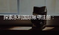探索永利国际账号注册:开启无尽乐趣的旅程