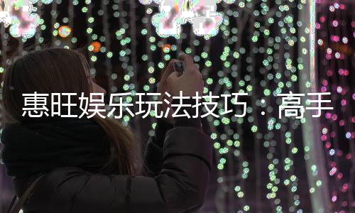 惠旺娱乐玩法技巧：高手必备的实战秘籍与赢钱策略