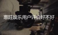 惠旺娱乐用户评价好不好?真实玩家体验分享与深度解析