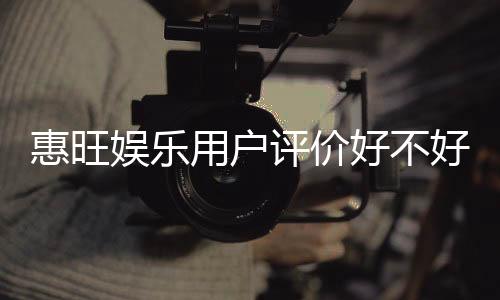 惠旺娱乐用户评价好不好?真实玩家体验分享与深度解析