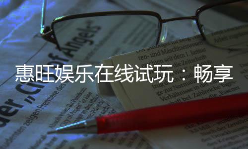 惠旺娱乐在线试玩:畅享真人娱乐与电子游艺的试玩盛宴