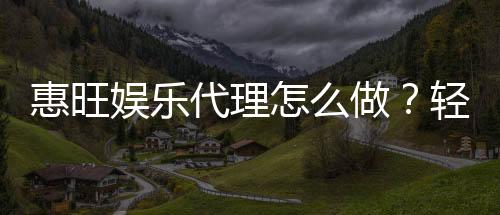 惠旺娱乐代理怎么做?轻松掌握申请流程与盈利技巧