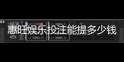 惠旺娱乐投注能提多少钱?揭秘提款额度与到账时间