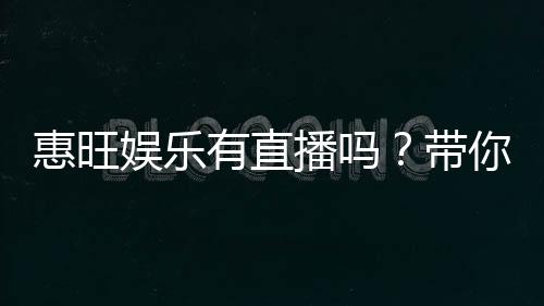惠旺娱乐有直播吗?带你揭秘平台最新真人直播玩法