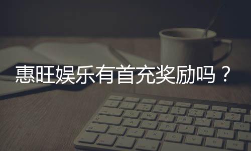 惠旺娱乐有首充奖励吗?首充福利详情与领取攻略大揭秘