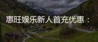 惠旺娱乐新人首充优惠:注册即送豪礼首充翻倍乐享不停