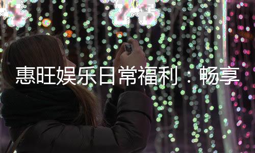 惠旺娱乐日常福利:畅享每日惊喜与专属优惠
