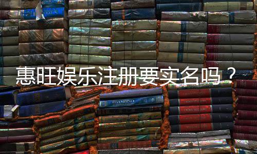 惠旺娱乐注册要实名吗?实名认证流程及注意事项详解