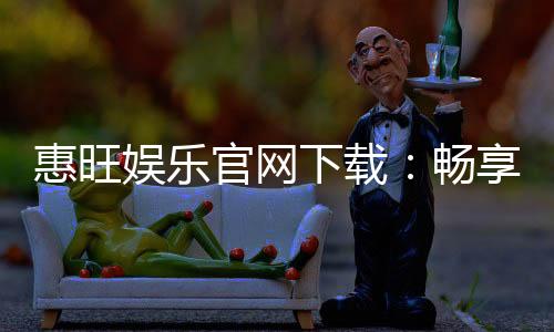 惠旺娱乐官网下载:畅享顶级棋牌游戏的极致体验