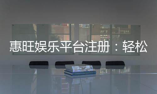 惠旺娱乐平台注册:轻松完成开户享首存优惠与豪华礼包