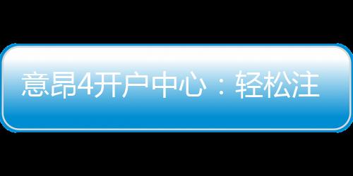 意昂4开户中心:轻松注册享豪华游戏礼遇