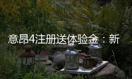 意昂4注册送体验金:新用户专享福利与游戏攻略